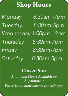 Shop Hours

Monday        8:30am -7pm
Tuesday        8:30am-5pm
Wednesday 1:00pm - 9pm
Thursday      8:30am-7pm
Friday           8:30am-7pm
Saturday      8:30am-5pm

Closed Sun
Additional Hours Available by Appointment
Please let us know how we can help you