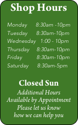 Shop Hours

   Monday      8:30am -10pm
   Tuesday      8:30am-10pm
   Wednesday   1:00 - 10pm
   Thursday     8:30am-10pm
   Friday          8:30am-10pm
   Saturday      8:30am-5pm

Closed Sun
Additional Hours 
Available by Appointment
Please let us know 
how we can help you