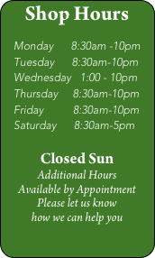 Shop Hours

   Monday      8:30am -10pm
   Tuesday      8:30am-10pm
   Wednesday   1:00 - 10pm
   Thursday     8:30am-10pm
   Friday          8:30am-10pm
   Saturday      8:30am-5pm

Closed Sun
Additional Hours 
Available by Appointment
Please let us know 
how we can help you